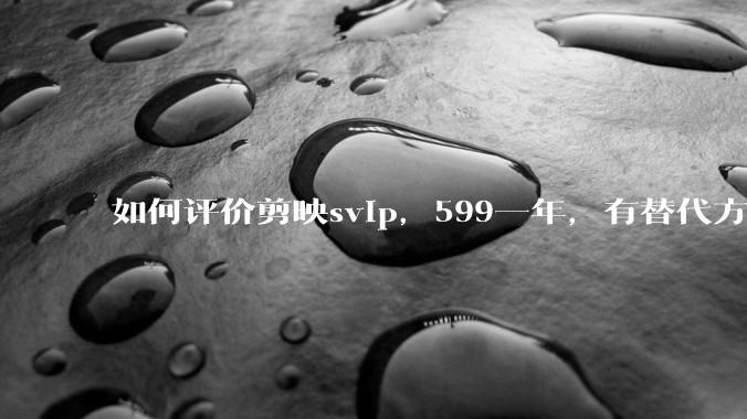 如何评价剪映svip，599一年，有替代方案吗？