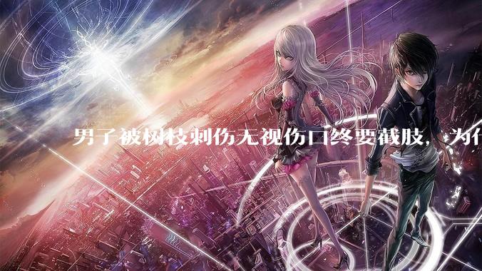 男子被树枝刺伤无视伤口终要截肢，为什么会造成这么严重的后果？被植物划伤后的正确处理方式有哪些？