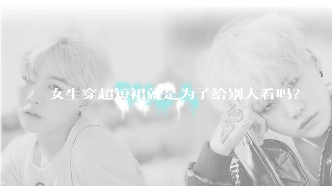女生穿超短裙就是为了给别人看吗？