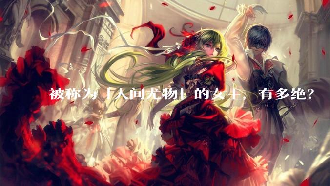 被称为「人间尤物」的女主，有多绝？