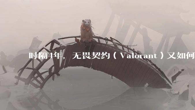 时隔4年，无畏契约（Valorant）又如何评价？