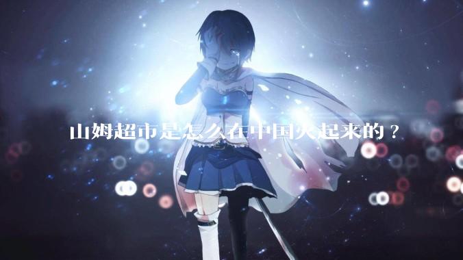 山姆超市是怎么在中国火起来的?