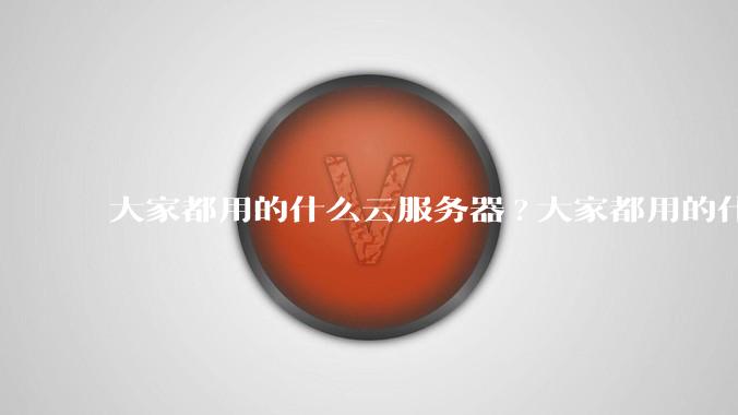 大家都用的什么云服务器?大家都用的什么云服务器？
